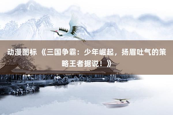 动漫图标 《三国争霸：少年崛起，扬眉吐气的策略王者据说！》