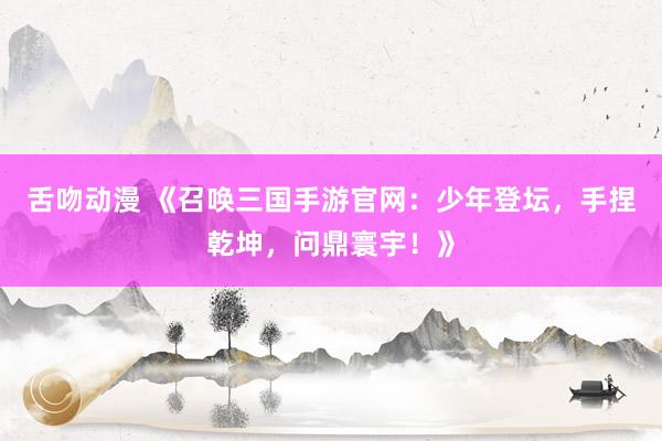 舌吻动漫 《召唤三国手游官网：少年登坛，手捏乾坤，问鼎寰宇！》