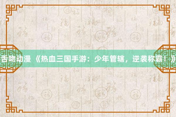 舌吻动漫 《热血三国手游：少年管辖，逆袭称霸！》
