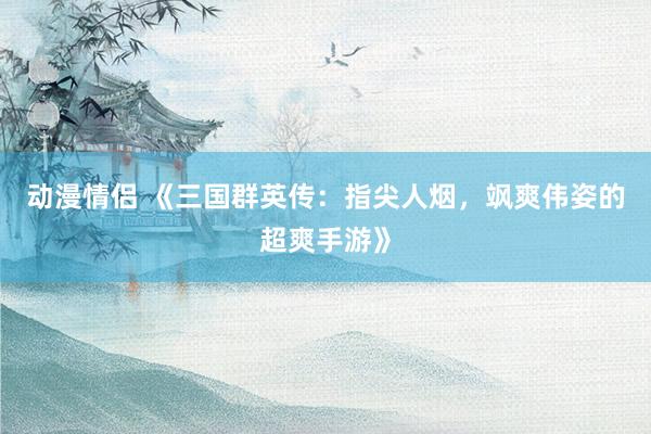 动漫情侣 《三国群英传：指尖人烟，飒爽伟姿的超爽手游》