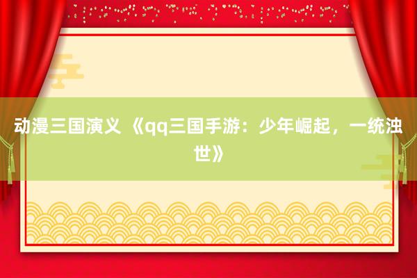 动漫三国演义 《qq三国手游：少年崛起，一统浊世》
