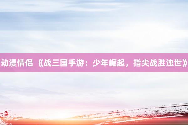 动漫情侣 《战三国手游：少年崛起，指尖战胜浊世》