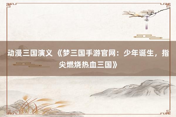 动漫三国演义 《梦三国手游官网：少年诞生，指尖燃烧热血三国》
