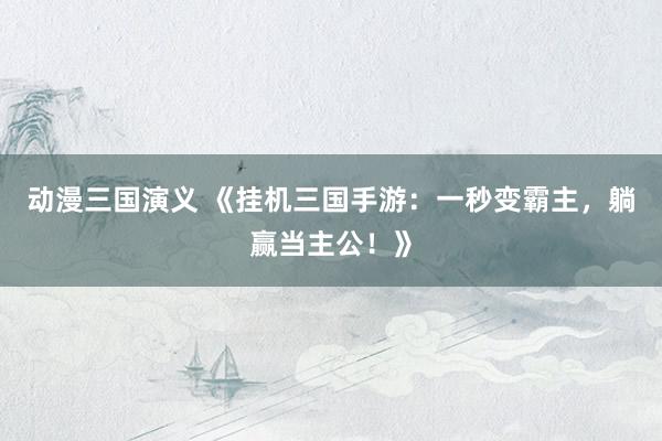 动漫三国演义 《挂机三国手游：一秒变霸主，躺赢当主公！》