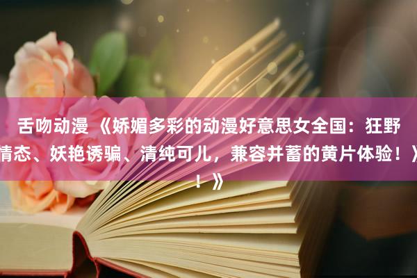 舌吻动漫 《娇媚多彩的动漫好意思女全国：狂野情态、妖艳诱骗、清纯可儿，兼容并蓄的黄片体验！》